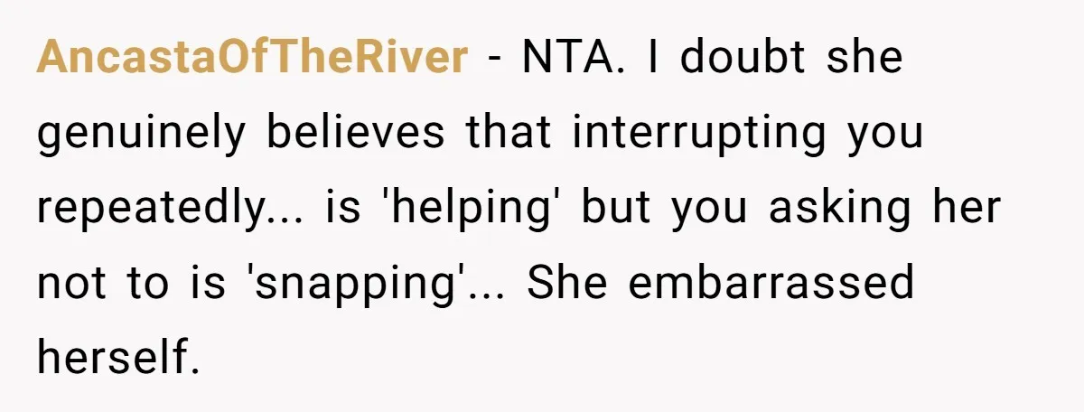 AncastaOfTheRiver − NTA. I doubt she genuinely believes that interrupting you repeatedly... is 'helping' but you asking her not to is 'snapping'... She embarrassed herself.