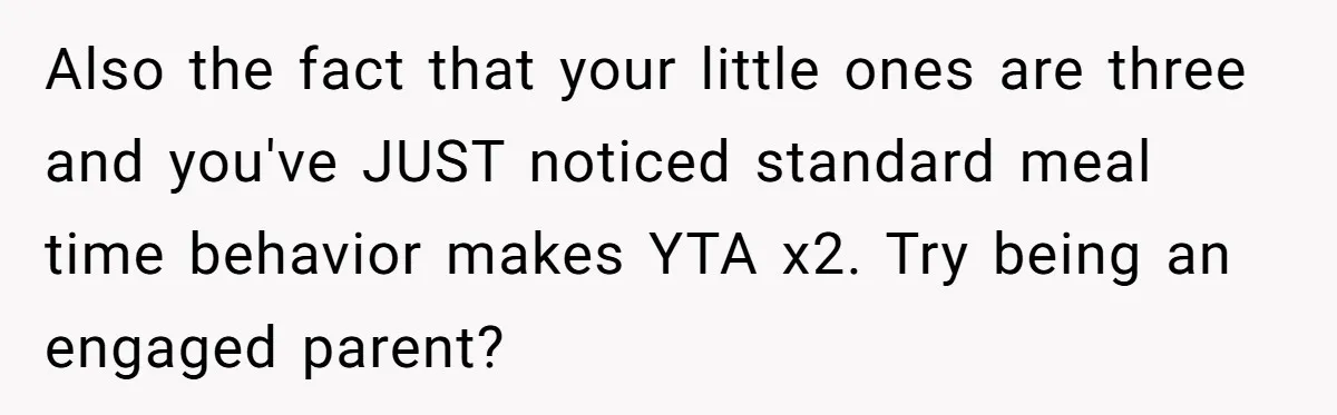 Also the fact that your little ones are three and you've JUST noticed standard meal time behavior makes YTA x2. Try being an engaged parent?