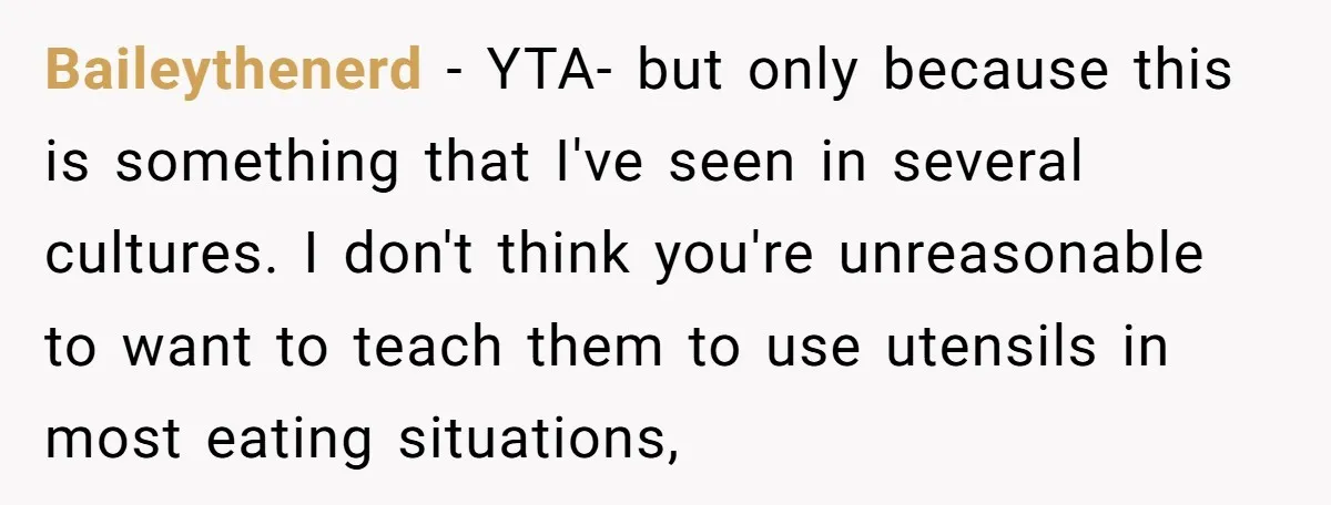 Baileythenerd − YTA- but only because this is something that I've seen in several cultures. I don't think you're unreasonable to want to teach them to use utensils in most...