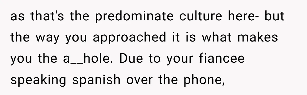 as that's the predominate culture here- but the way you approached it is what makes you the a__hole. Due to your fiancee speaking spanish over the phone,