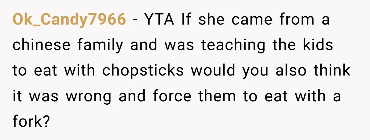 Ok_Candy7966 − YTA If she came from a chinese family and was teaching the kids to eat with chopsticks would you also think it was wrong and force them to...