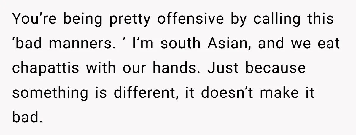 You’re being pretty offensive by calling this ‘bad manners. ’ I’m south Asian, and we eat chapattis with our hands. Just because something is different, it doesn’t make it bad.