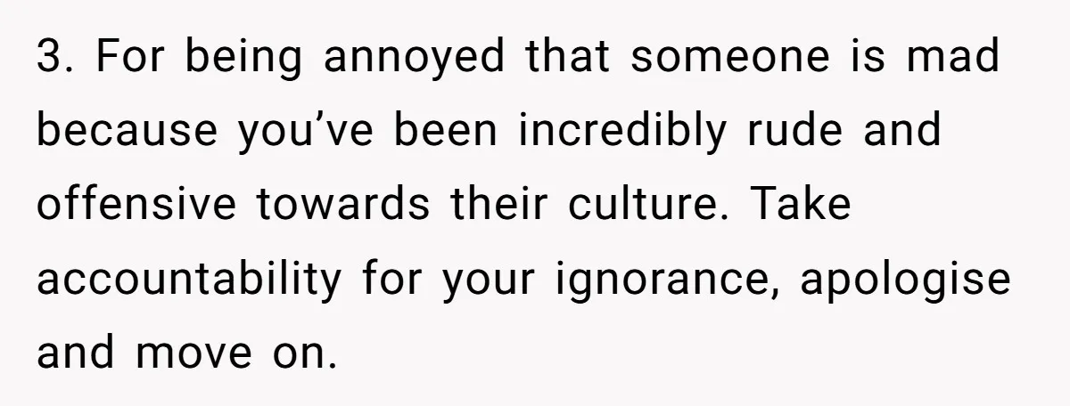 3. For being annoyed that someone is mad because you’ve been incredibly rude and offensive towards their culture. Take accountability for your ignorance, apologise and move on.