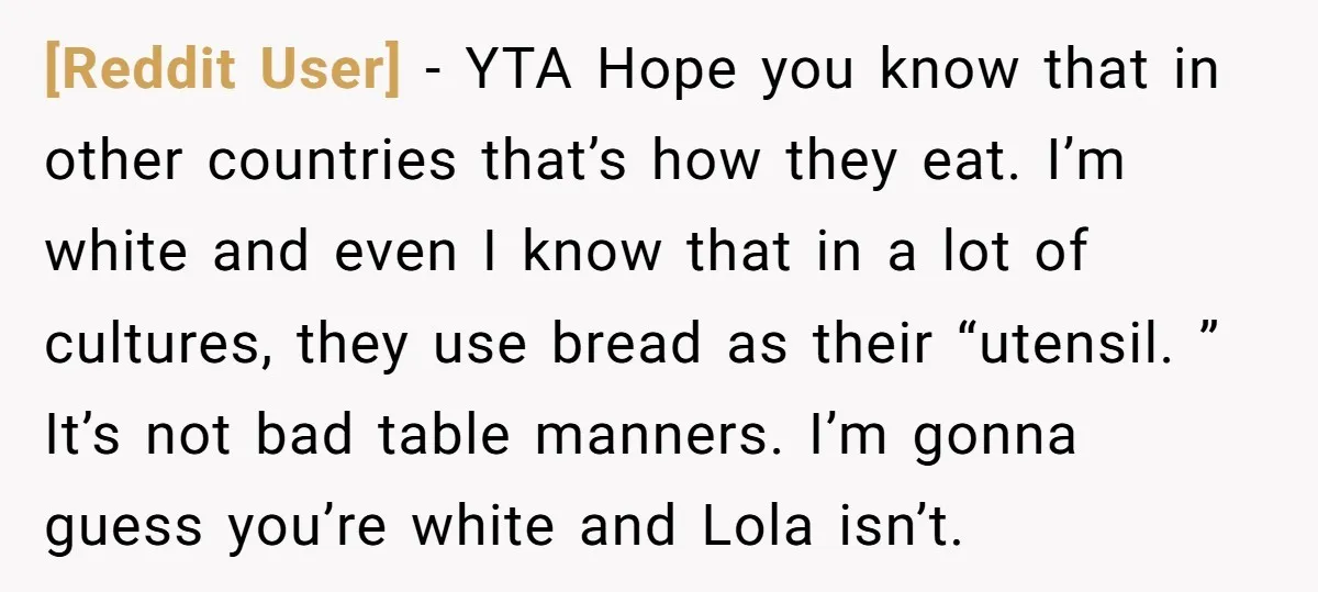 [Reddit User] − YTA Hope you know that in other countries that’s how they eat. I’m white and even I know that in a lot of cultures, they use bread...