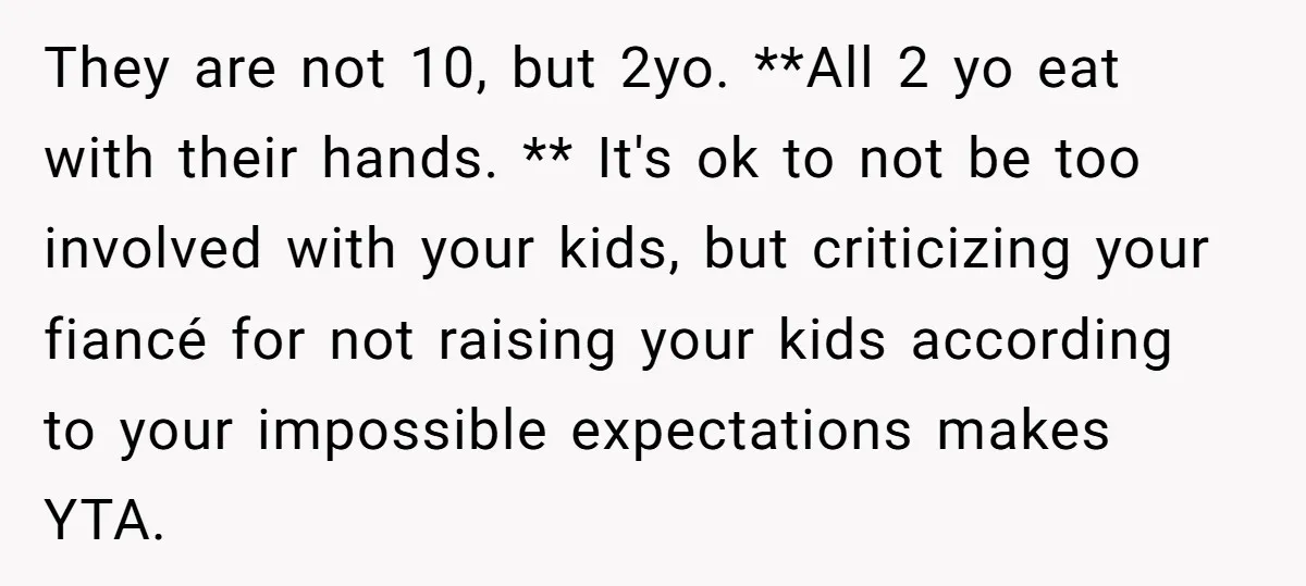 They are not 10, but 2yo. **All 2 yo eat with their hands. ** It's ok to not be too involved with your kids, but criticizing your fiancé for not...