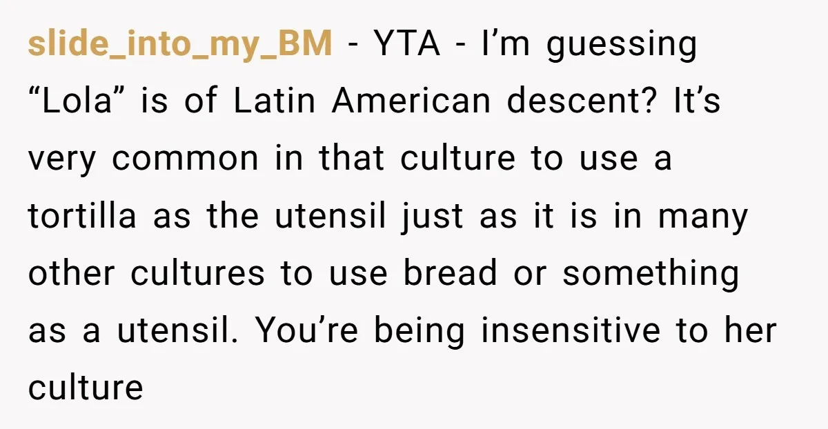 slide_into_my_BM − YTA - I’m guessing “Lola” is of Latin American descent? It’s very common in that culture to use a tortilla as the utensil just as it is in...