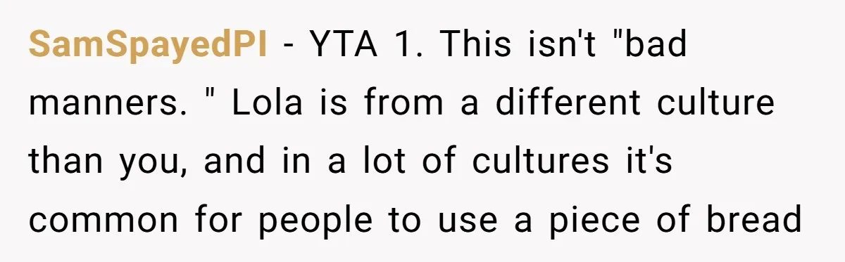 SamSpayedPI − YTA 1. This isn't "bad manners. " Lola is from a different culture than you, and in a lot of cultures it's common for people to use a...