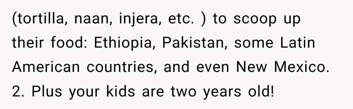 (tortilla, naan, injera, etc. ) to scoop up their food: Ethiopia, Pakistan, some Latin American countries, and even New Mexico. 2. Plus your kids are two years old!