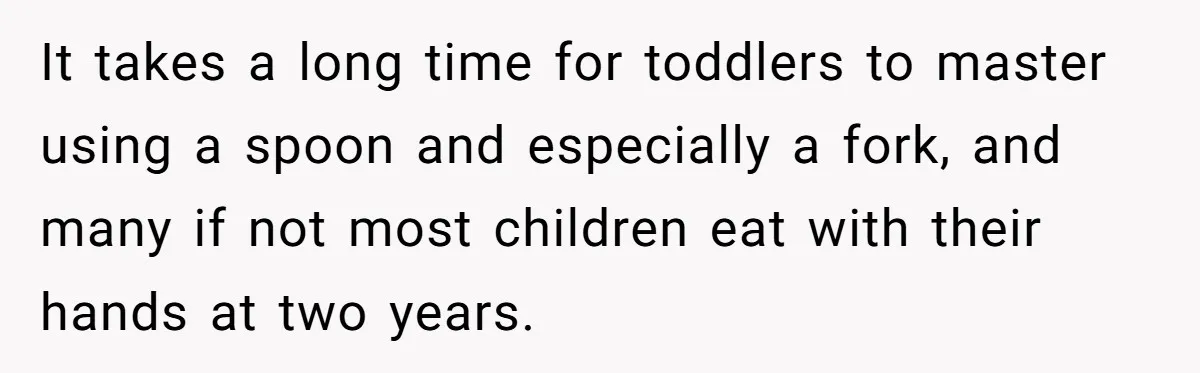 It takes a long time for toddlers to master using a spoon and especially a fork, and many if not most children eat with their hands at two years.