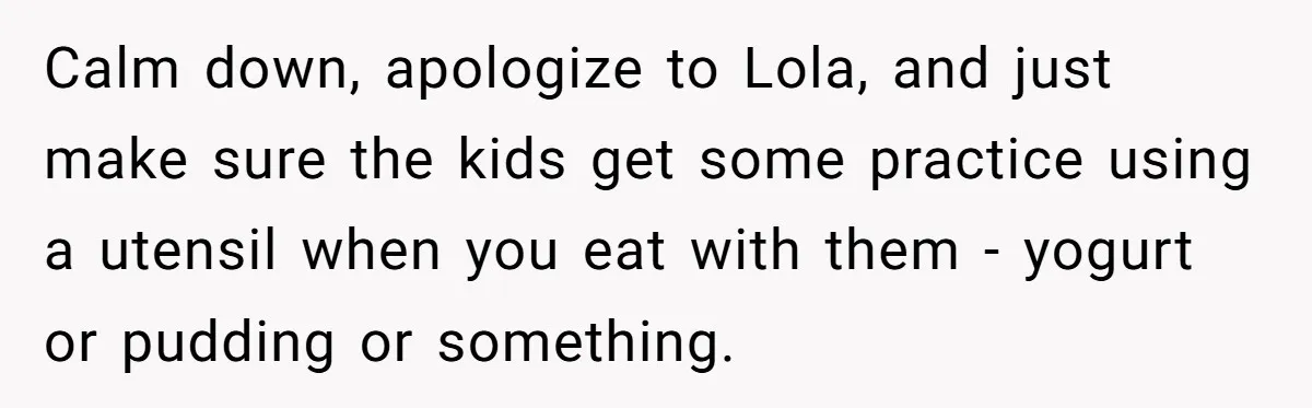 Calm down, apologize to Lola, and just make sure the kids get some practice using a utensil when you eat with them - yogurt or pudding or something.