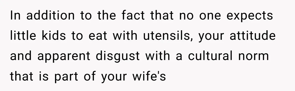 In addition to the fact that no one expects little kids to eat with utensils, your attitude and apparent disgust with a cultural norm that is part of your wife's