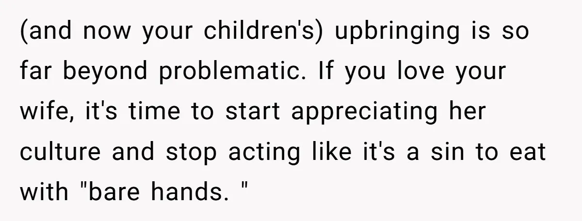 (and now your children's) upbringing is so far beyond problematic. If you love your wife, it's time to start appreciating her culture and stop acting like it's a sin to...