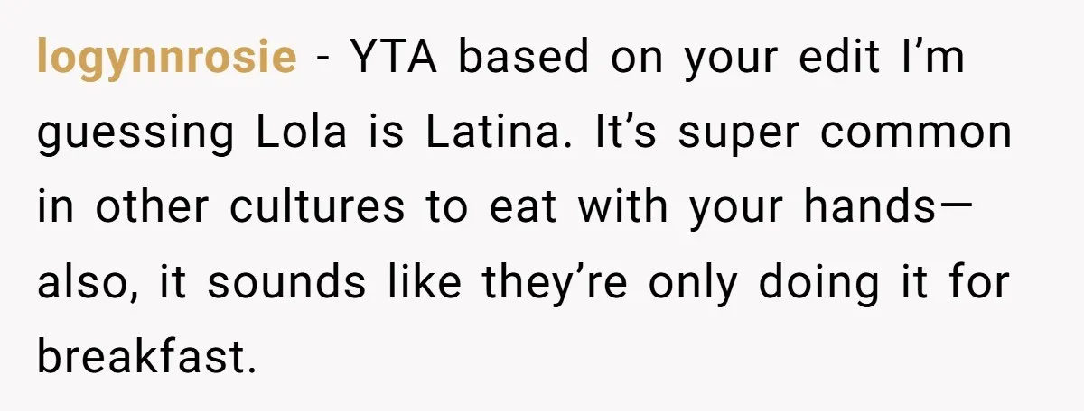 logynnrosie − YTA based on your edit I’m guessing Lola is Latina. It’s super common in other cultures to eat with your hands—also, it sounds like they’re only doing it...