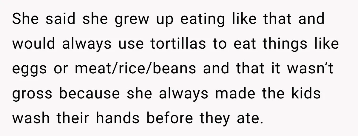 She said she grew up eating like that and would always use tortillas to eat things like eggs or meat/rice/beans and that it wasn’t gross because she always made the...