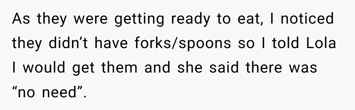 As they were getting ready to eat, I noticed they didn’t have forks/spoons so I told Lola I would get them and she said there was “no need”.