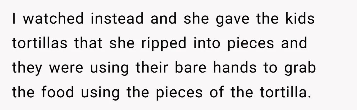 I watched instead and she gave the kids tortillas that she ripped into pieces and they were using their bare hands to grab the food using the pieces of the...