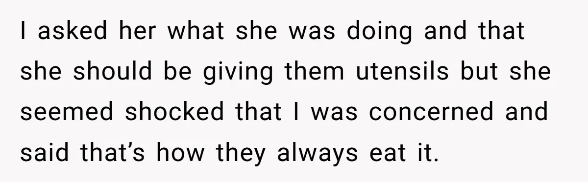 I asked her what she was doing and that she should be giving them utensils but she seemed shocked that I was concerned and said that’s how they always eat...