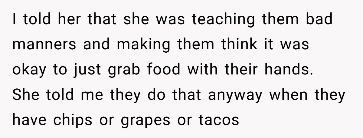 I told her that she was teaching them bad manners and making them think it was okay to just grab food with their hands. She told me they do that...