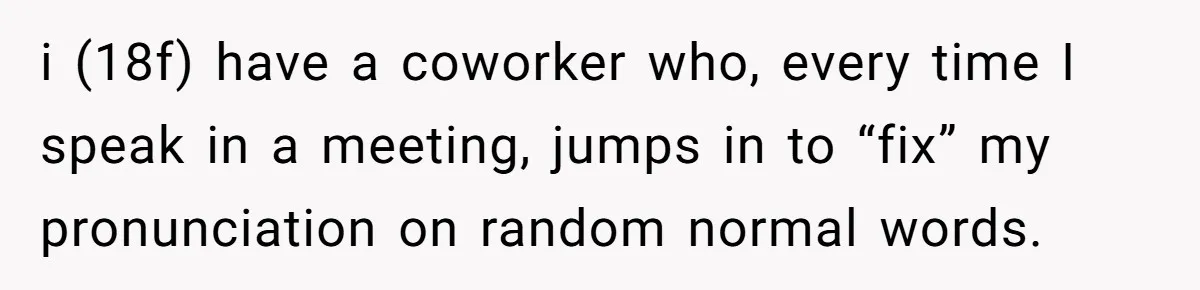 i (18f) have a coworker who, every time I speak in a meeting, jumps in to “fix” my pronunciation on random normal words.