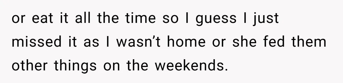 or eat it all the time so I guess I just missed it as I wasn’t home or she fed them other things on the weekends.
