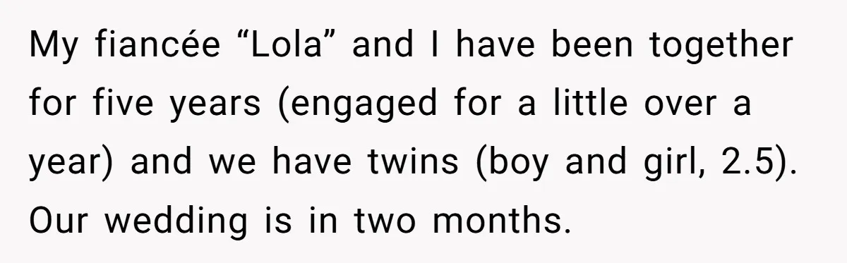 My fiancée “Lola” and I have been together for five years (engaged for a little over a year) and we have twins (boy and girl, 2.5). Our wedding is in...