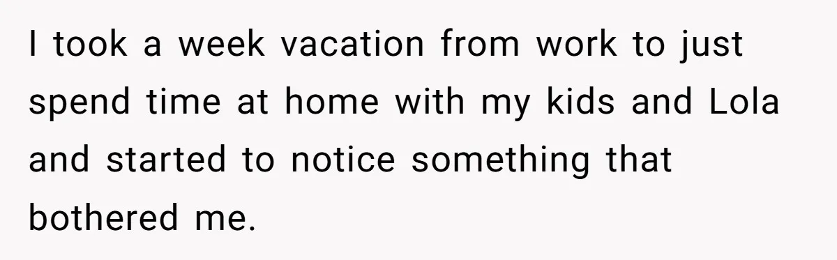 I took a week vacation from work to just spend time at home with my kids and Lola and started to notice something that bothered me.