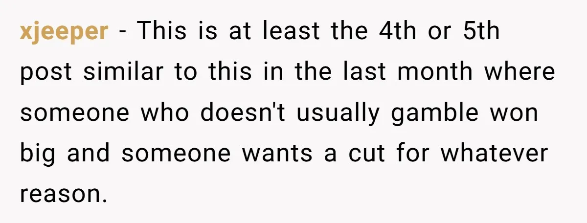 xjeeper − This is at least the 4th or 5th post similar to this in the last month where someone who doesn't usually gamble won big and someone wants a...