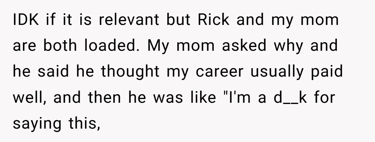 IDK if it is relevant but Rick and my mom are both loaded. My mom asked why and he said he thought my career usually paid well, and then he...