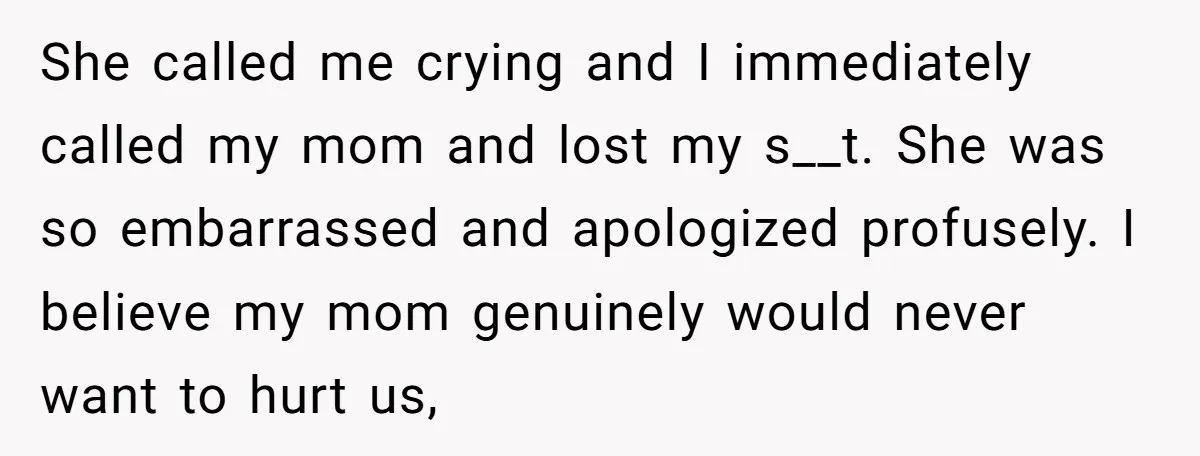 She called me crying and I immediately called my mom and lost my s__t. She was so embarrassed and apologized profusely. I believe my mom genuinely would never want to...