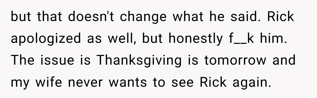 but that doesn't change what he said. Rick apologized as well, but honestly f__k him. The issue is Thanksgiving is tomorrow and my wife never wants to see Rick again.