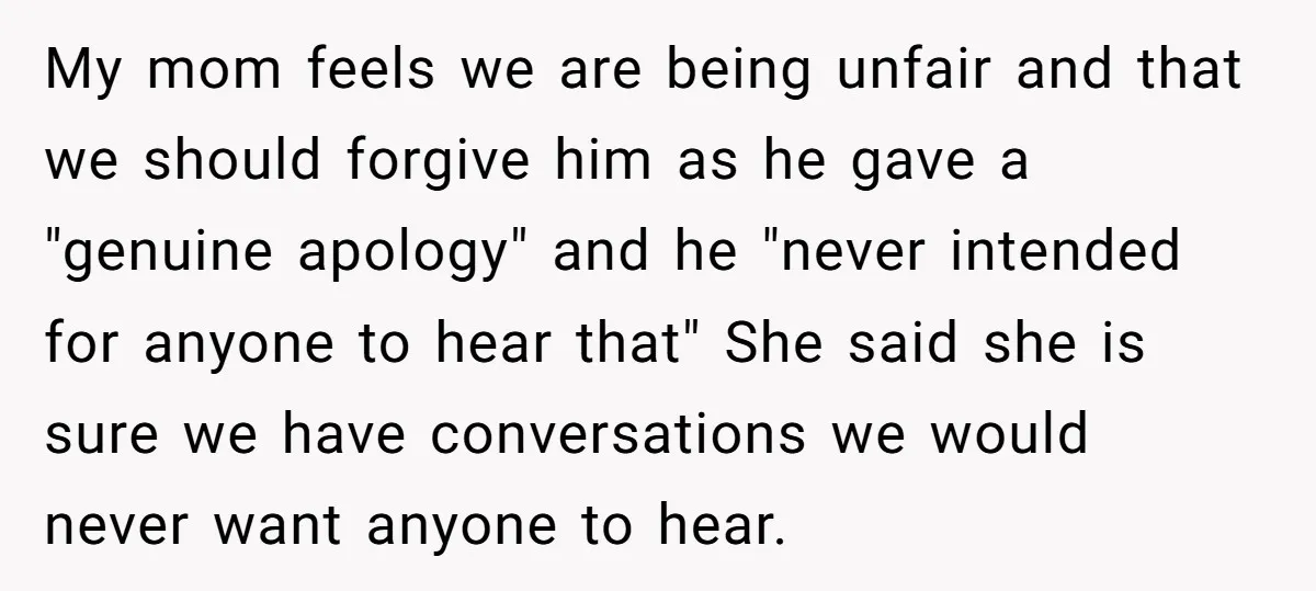My mom feels we are being unfair and that we should forgive him as he gave a "genuine apology" and he "never intended for anyone to hear that" She said...