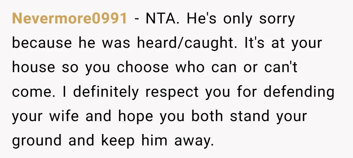Nevermore0991 − NTA. He's only sorry because he was heard/caught. It's at your house so you choose who can or can't come. I definitely respect you for defending your wife...