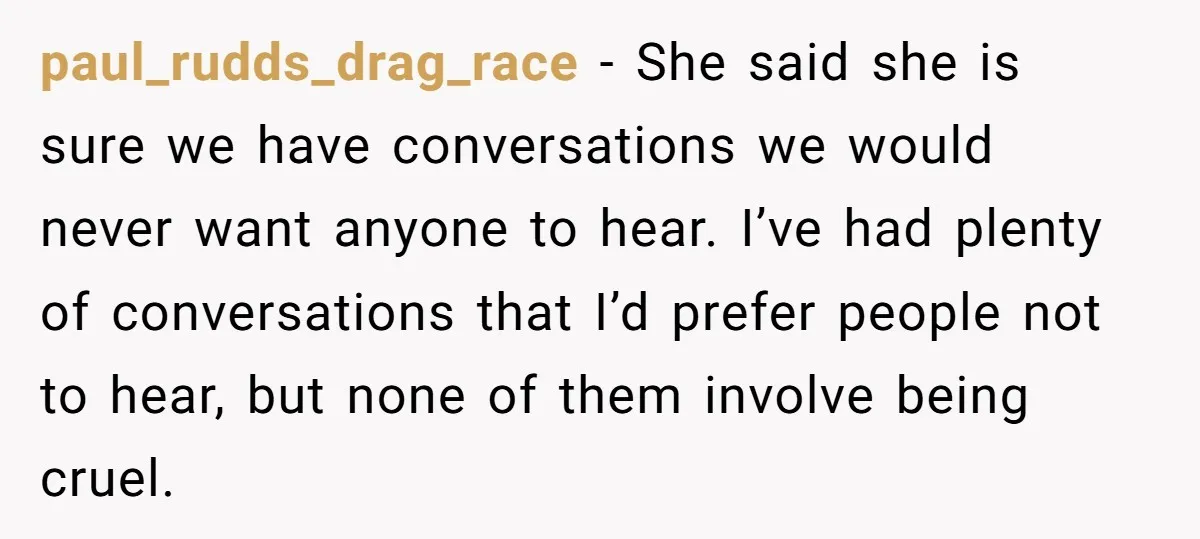 paul_rudds_drag_race − She said she is sure we have conversations we would never want anyone to hear. I’ve had plenty of conversations that I’d prefer people not to hear, but...