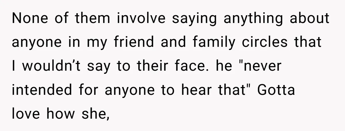 None of them involve saying anything about anyone in my friend and family circles that I wouldn’t say to their face. he "never intended for anyone to hear that" Gotta...