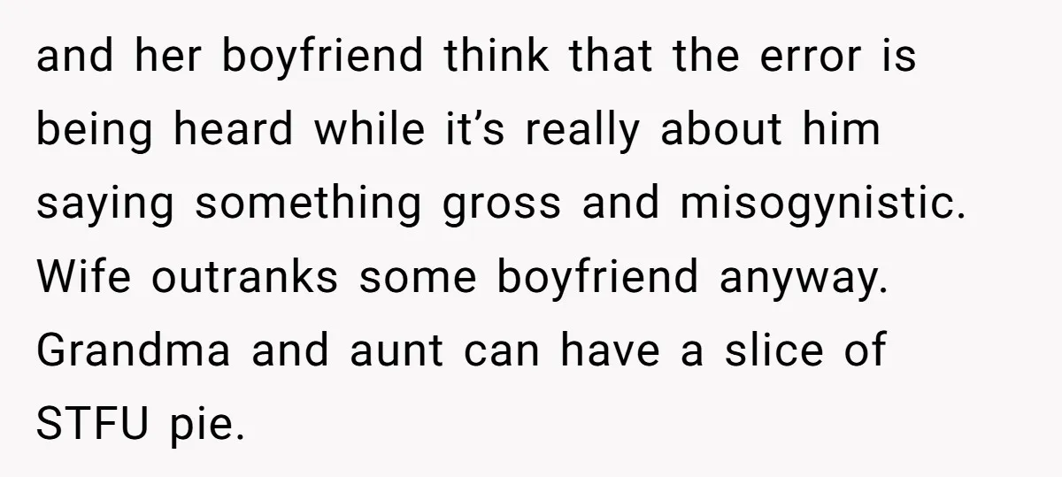 and her boyfriend think that the error is being heard while it’s really about him saying something gross and misogynistic. Wife outranks some boyfriend anyway. Grandma and aunt can have...