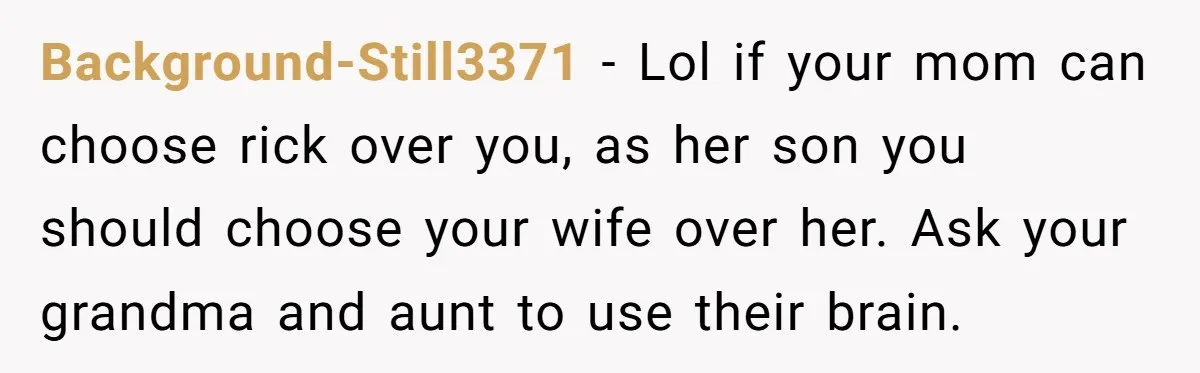 Background-Still3371 − Lol if your mom can choose rick over you, as her son you should choose your wife over her. Ask your grandma and aunt to use their brain.