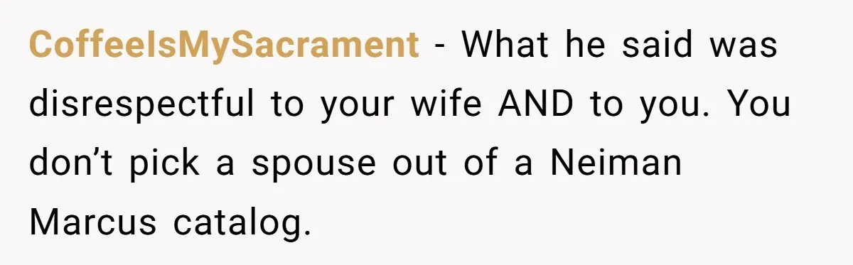 CoffeeIsMySacrament − What he said was disrespectful to your wife AND to you. You don’t pick a spouse out of a Neiman Marcus catalog.