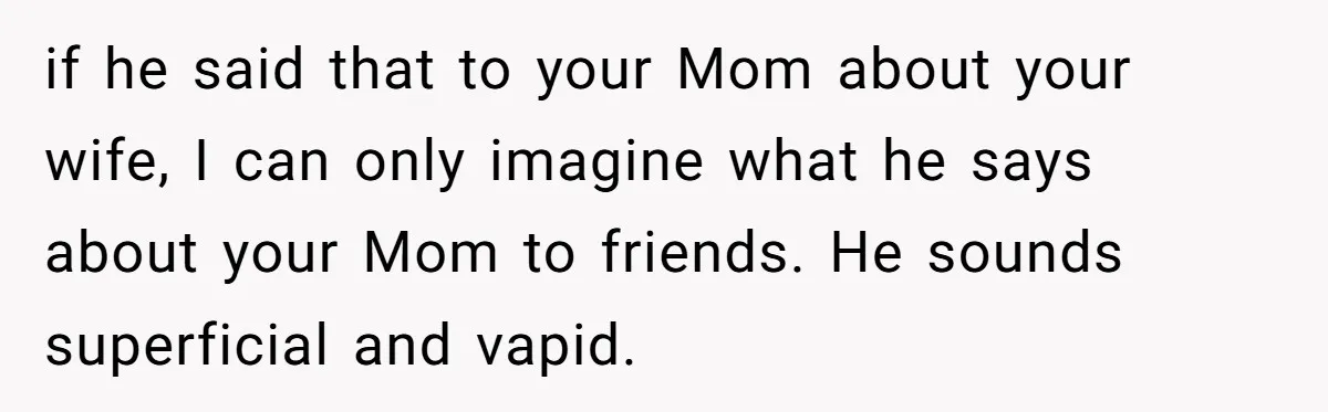 if he said that to your Mom about your wife, I can only imagine what he says about your Mom to friends. He sounds superficial and vapid.