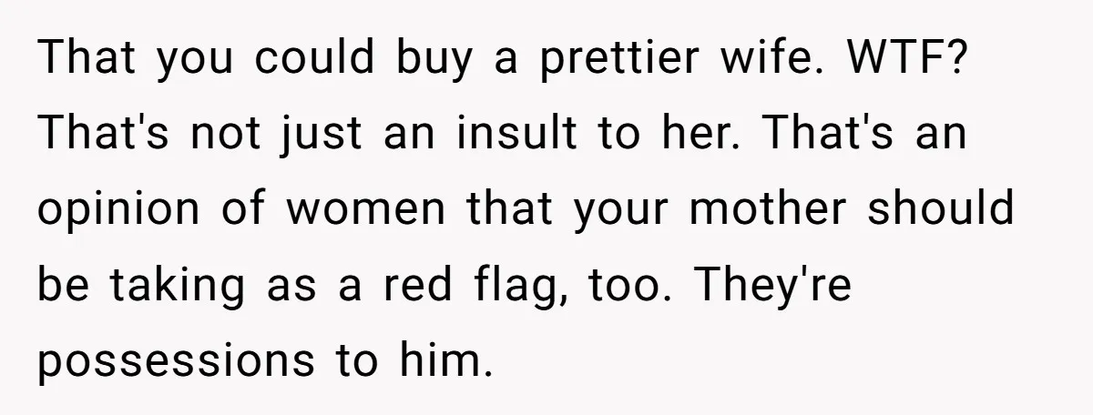 That you could buy a prettier wife. WTF? That's not just an insult to her. That's an opinion of women that your mother should be taking as a red flag,...