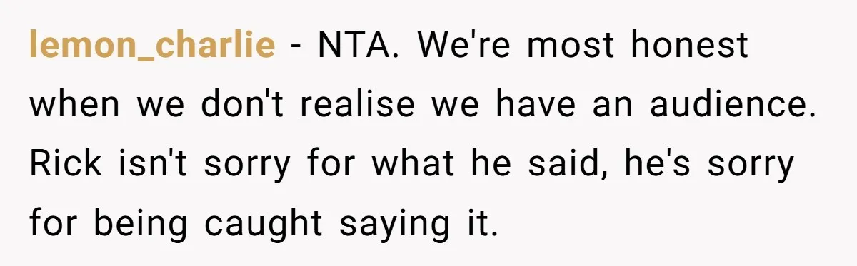 lemon_charlie − NTA. We're most honest when we don't realise we have an audience. Rick isn't sorry for what he said, he's sorry for being caught saying it.