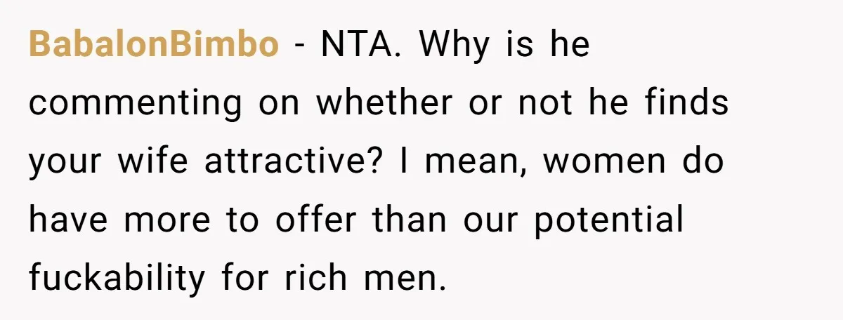 BabalonBimbo − NTA. Why is he commenting on whether or not he finds your wife attractive? I mean, women do have more to offer than our potential fuckability for rich...