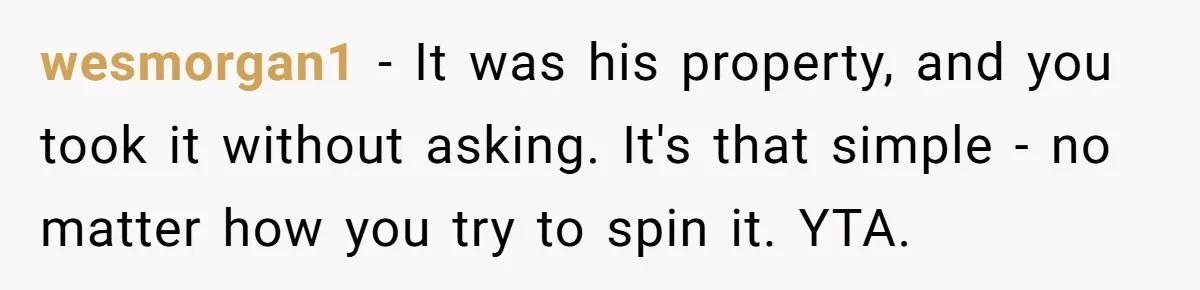 wesmorgan1 − It was his property, and you took it without asking. It's that simple - no matter how you try to spin it. YTA.