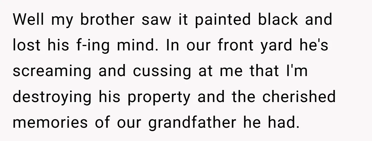 Well my brother saw it painted black and lost his f-ing mind. In our front yard he's screaming and cussing at me that I'm destroying his property and the cherished...