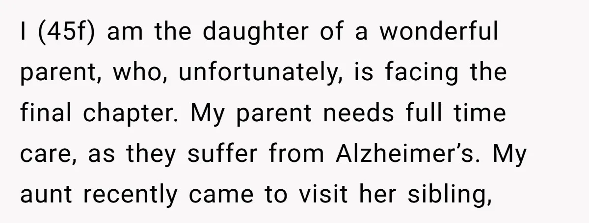 I (45f) am the daughter of a wonderful parent, who, unfortunately, is facing the final chapter. My parent needs full time care, as they suffer from Alzheimer’s. My aunt recently...
