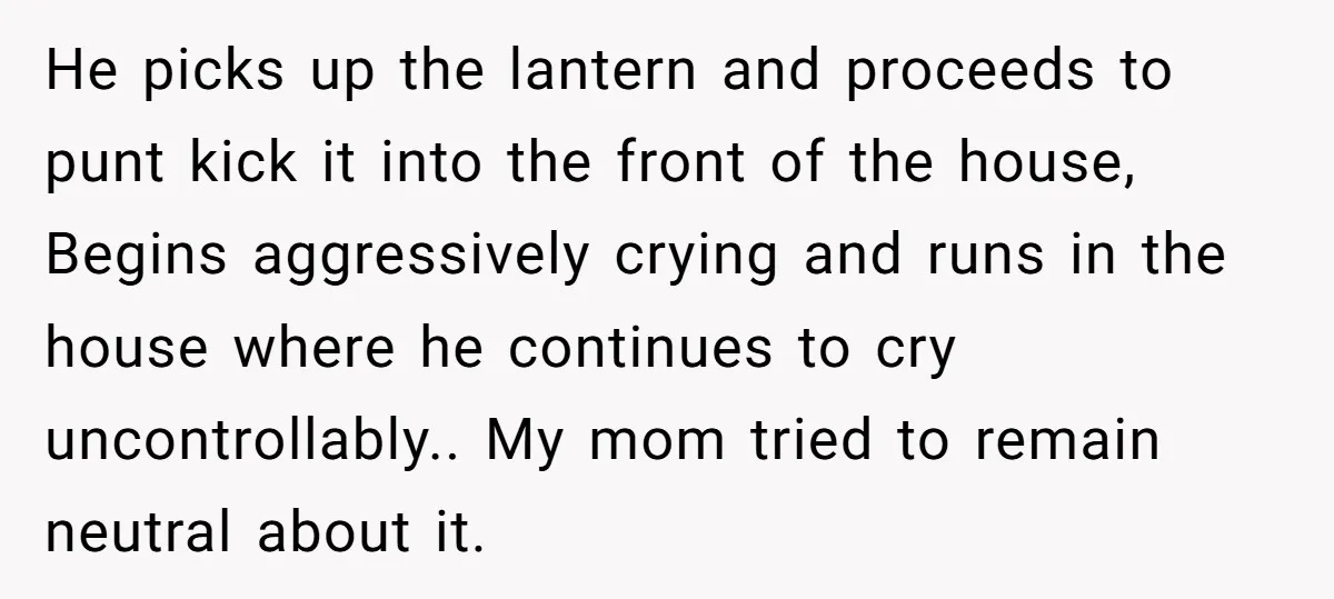 He picks up the lantern and proceeds to punt kick it into the front of the house, Begins aggressively crying and runs in the house where he continues to cry...