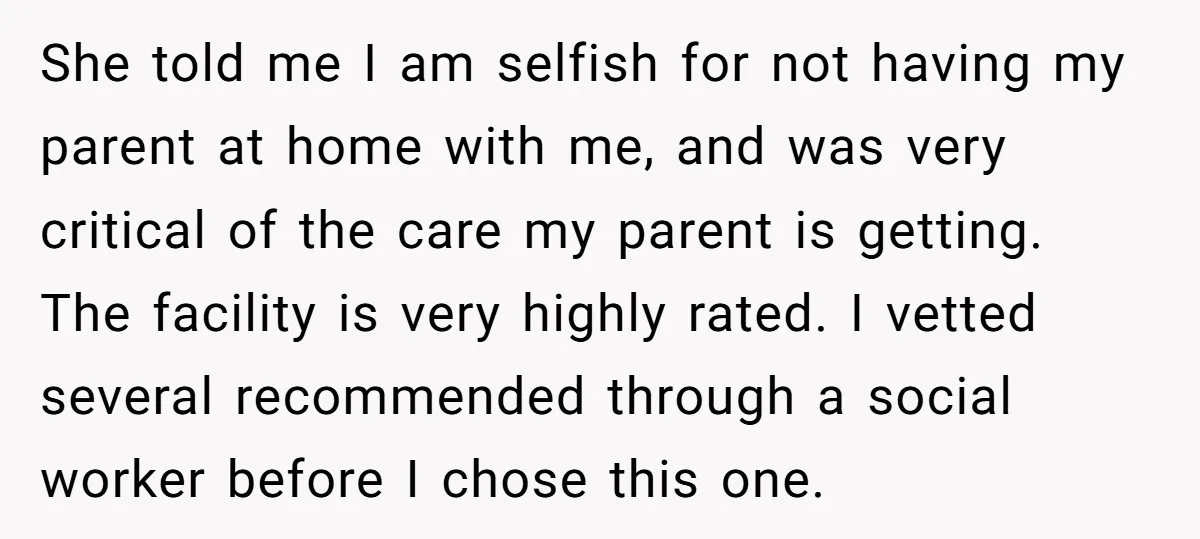 She told me I am selfish for not having my parent at home with me, and was very critical of the care my parent is getting. The facility is very...