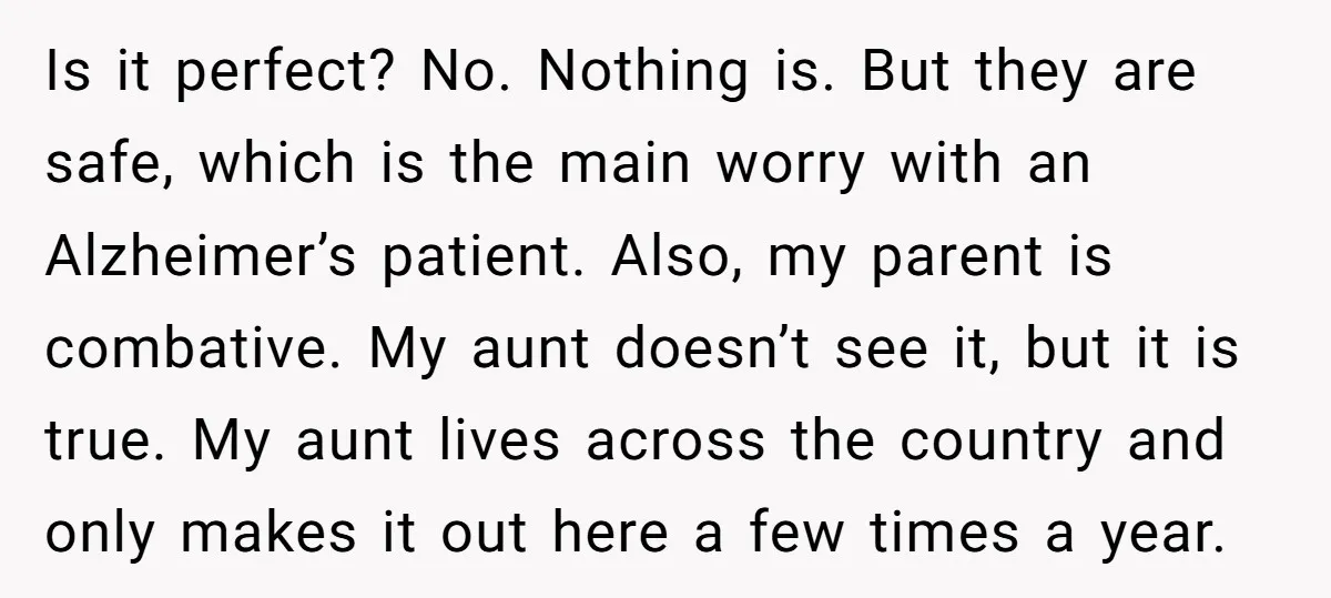 Is it perfect? No. Nothing is. But they are safe, which is the main worry with an Alzheimer’s patient. Also, my parent is combative. My aunt doesn’t see it, but...