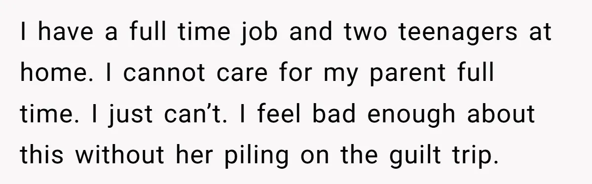 I have a full time job and two teenagers at home. I cannot care for my parent full time. I just can’t. I feel bad enough about this without her...