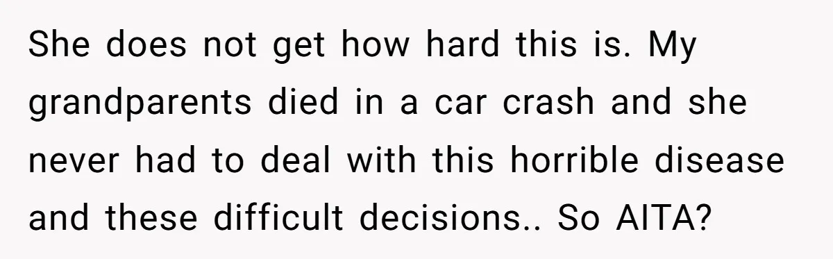 She does not get how hard this is. My grandparents died in a car crash and she never had to deal with this horrible disease and these difficult decisions.. So...