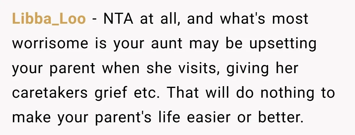 Libba_Loo − NTA at all, and what's most worrisome is your aunt may be upsetting your parent when she visits, giving her caretakers grief etc. That will do nothing to...
